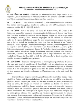 PARÓQUIA NOSSA SENHORA APARECIDA e SÃO LOURENÇO
                      “Em obediência à vossa palavra, lançarei as redes” (Lc 5,5b)



65 - O PÃO E O VINHO - Símbolos do alimento humano. Trigo moído e uva
espremida, sinais do sacrifício da natureza, em favor dos homens. Elementos tomados
por Cristo para significarem o seu próprio sacrifício redentor.

66 - O INCENSO - Como se falou no número 33, com sua especificidade aromática.
Sua fumaça simboliza, pois, a oração dos santos, que sobe a Deus, ora como louvor,
ora como súplica (Cf. Sl 140(141)2; Ap 8,4).

67 - O ÓLEO - Temos na liturgia os óleos dos Catecúmenos, do Crisma e dos
Enfermos, usados liturgicamente nos sacramentos do Batismo, da Crisma e da Unção
dos Enfermos. Nos três sacramentos, trata-se do gesto litúrgico da unção. Aqui vemos
que o objeto - no caso, o óleo - além de ele próprio ser um símbolo, faz nascer uma
ação, isto é, o gesto simbólico de ungir. Tal também acontece com a água: ela supõe e
cria o banho lustral, de purificação, como nos ritos do Batismo e do "lavabo"
(abluções), e do "asperges", este em sentido duplo: na missa, como rito penitencial, e
na Vigília do Sábado Santo, como memória pascal de nosso Batismo. A esses gestos
litúrgicos e tantos outros, podemos chamar de "símbolos rituais". A unção com o óleo
atravessa toda a história do Antigo Testamento, na consagração de reis, profetas e
sacerdotes, e culmina no Novo Testamento, com a unção misteriosa de Cristo, o
verdadeiro Ungido de Deus (Cf. Is 61,1; Lc 4,18). A palavra Cristo significa, pois,
ungido. No caso, o Ungido, por excelência.

68 - AS CINZAS - As cinzas, principalmente na celebração da Quarta-Feira de Cinzas,
são para nós sinal de penitência, de humildade e de reconhecimento de nossa
natureza mortal. Mas estas mesmas cinzas estão intimamente ligadas ao Mistério
Pascal. Não nos esqueçamos de que elas são fruto das palmas do Domingo de Ramos
do ano anterior, geralmente queimadas na Quaresma, para o rito quaresmal das
cinzas.

      Encerrando esse pequeno subsídio, guardemos então que toda a liturgia é ação
simbólica. Assim, poderíamos ainda falar: do templo, da assembléia, dos sinos, do
jejum, da esmola, das bênçãos, da ceia, da coroa do Advento, da palma, das flores, do
anel, do canto, do abraço, da música, do cordeiro, da hóstia, dos ícones, do
confessionário, do batistério, da arte sacra (em toda a sua vasta extensão) etc., como
também, ainda, de tudo aquilo que diz respeito aos sentidos, tais como: olfato: o
cheiro do incenso e das flores; paladar: o gosto do pão e do vinho; tato: o toque, seja
na imposição de mãos de ritos sagrados, seja nas mãos que se unem às dos irmãos,
seja no toque de coisas sagradas; visão e audição: como se falou nos nºs. 59 e 60 deste
trabalho etc.. Enfim, é todo um universo simbólico, que nos convida a mergulhar cada
vez mais no mistério infinito do amor de Deus.
 