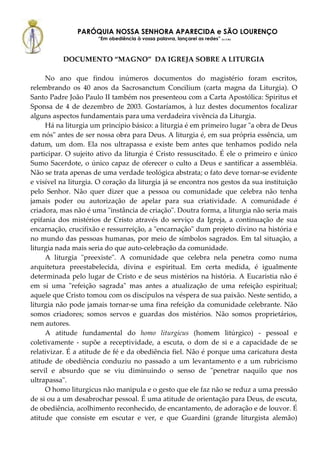 PARÓQUIA NOSSA SENHORA APARECIDA e SÃO LOURENÇO
                      “Em obediência à vossa palavra, lançarei as redes” (Lc 5,5b)



          DOCUMENTO “MAGNO” DA IGREJA SOBRE A LITURGIA

     No ano que findou inúmeros documentos do magistério foram escritos,
relembrando os 40 anos da Sacrosanctum Concilium (carta magna da Liturgia). O
Santo Padre João Paulo II também nos presenteou com a Carta Apostólica: Spiritus et
Sponsa de 4 de dezembro de 2003. Gostaríamos, à luz destes documentos focalizar
alguns aspectos fundamentais para uma verdadeira vivência da Liturgia.
     Há na liturgia um princípio básico: a liturgia é em primeiro lugar "a obra de Deus
em nós" antes de ser nossa obra para Deus. A liturgia é, em sua própria essência, um
datum, um dom. Ela nos ultrapassa e existe bem antes que tenhamos podido nela
participar. O sujeito ativo da liturgia é Cristo ressuscitado. É ele o primeiro e único
Sumo Sacerdote, o único capaz de oferecer o culto a Deus e santificar a assembléia.
Não se trata apenas de uma verdade teológica abstrata; o fato deve tornar-se evidente
e visível na liturgia. O coração da liturgia já se encontra nos gestos da sua instituição
pelo Senhor. Não quer dizer que a pessoa ou comunidade que celebra não tenha
jamais poder ou autorização de apelar para sua criatividade. A comunidade é
criadora, mas não é uma "instância de criação". Doutra forma, a liturgia não seria mais
epifania dos mistérios de Cristo através do serviço da Igreja, a continuação de sua
encarnação, crucifixão e ressurreição, a "encarnação" dum projeto divino na história e
no mundo das pessoas humanas, por meio de símbolos sagrados. Em tal situação, a
liturgia nada mais seria do que auto-celebração da comunidade.
     A liturgia "preexiste". A comunidade que celebra nela penetra como numa
arquitetura preestabelecida, divina e espiritual. Em certa medida, é igualmente
determinada pelo lugar de Cristo e de seus mistérios na história. A Eucaristia não é
em si uma "refeição sagrada" mas antes a atualização de uma refeição espiritual;
aquele que Cristo tomou com os discípulos na véspera de sua paixão. Neste sentido, a
liturgia não pode jamais tornar-se uma fina refeição da comunidade celebrante. Não
somos criadores; somos servos e guardas dos mistérios. Não somos proprietários,
nem autores.
     A atitude fundamental do homo liturgicus (homem litúrgico) - pessoal e
coletivamente - supõe a receptividade, a escuta, o dom de si e a capacidade de se
relativizar. É a atitude de fé e da obediência fiel. Não é porque uma caricatura desta
atitude de obediência conduziu no passado a um levantamento e a um rubricismo
servil e absurdo que se viu diminuindo o senso de "penetrar naquilo que nos
ultrapassa".
     O homo liturgicus não manipula e o gesto que ele faz não se reduz a uma pressão
de si ou a um desabrochar pessoal. É uma atitude de orientação para Deus, de escuta,
de obediência, acolhimento reconhecido, de encantamento, de adoração e de louvor. É
atitude que consiste em escutar e ver, e que Guardini (grande liturgista alemão)
 