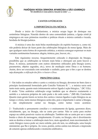 PARÓQUIA NOSSA SENHORA APARECIDA e SÃO LOURENÇO
                      “Em obediência à vossa palavra, lançarei as redes” (Lc 5,5b)




                                 CANTOS LITÚRGICOS

                           A IMPORTÂNCIA DA MÚSICA

     Desde o início do Cristianismo, a música ocupa lugar de destaque nas
cerimônias litúrgicas. Nascida dentro de uma comunidade judaica, a Igreja cristã já
empregava em suas primeiras reuniões e práticas rituais a música cantada e tocada,
herdada da liturgia judaica.

      A música é uma das mais belas manifestações do espírito humano e, como tal,
não poderia deixar de fazer parte das celebrações litúrgicas da nossa Igreja. Mais do
que qualquer outra forma de expressão artística, a música consegue expressar os mais
variados sentimentos humanos: alegria, tristeza, paz, louvor, etc...

       Este riquíssimo recurso, frequentemente colocado à disposição da liturgia,
possibilita que as celebrações se tornem mais belas e ofereçam um justo louvor a
Deus. A música, juntamente com outros elementos utilizados pela liturgia (cores,
paramentos, objetos sagrados, etc.), serve de mediação entre Deus e os homens.
Assim, deve ser executada com seriedade e cuidado, para que o fim a que se destina
seja alcançado: a edificação dos fiéis e o louvor a Deus.

                                     PRINCÍPIO GERAL

1 - Em todos os estudos sobre o canto e a música na liturgia, devemos ter bem claro o
princípio fundamental formulado pelo Concílio Vaticano II: "... a música sacra será
tanto mais santa, quanto mais intimamente estiver ligada à ação litúrgica..." (SC 112c).
E ainda: "Uma autêntica celebração exige também que se observe exatamente o
sentido e a natureza próprios de cada parte e de cada canto..." (MS 6b). Conclusão:
Quanto mais gerais forem os textos dos cantos e menos ligados à ação litúrgica ou ao
tempo e à festa, tanto menos litúrgicos serão eles, pois o importante é cantar a liturgia,
e não simplesmente cantar na liturgia, como tantas vezes acontece.

2 - Traduzindo o pensamento conciliar e o ensinamento da Igreja, queremos dizer,
inicialmente, que, na liturgia, não se canta por cantar. Não se canta para encher
espaço ou cobrir possíveis vazios na celebração. Também não se canta por ser o canto
bonito e cheio de mensagens, simplesmente. O canto, na liturgia, não é divertimento
nem se destina a tornar a celebração mais leve, mais agradável, mais movimentada. O
canto litúrgico nunca pode ser mero enfeite, pois ele tem, na celebração, uma função
ministerial, que lhe é própria. Às vezes, porém, certos cantos nos deixam a impressão
de estarem apenas embelezando o momento celebrativo.
 