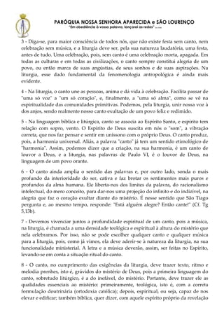 PARÓQUIA NOSSA SENHORA APARECIDA e SÃO LOURENÇO
                      “Em obediência à vossa palavra, lançarei as redes” (Lc 5,5b)



3 - Diga-se, para maior consciência de todos nós, que não existe festa sem canto, nem
celebração sem música, e a liturgia deve ser, pela sua natureza laudatória, uma festa,
antes de tudo. Uma celebração, pois, sem canto é uma celebração morta, apagada. Em
todas as culturas e em todas as civilizações, o canto sempre constitui alegria de um
povo, ou então marca de suas angústias, de seus sonhos e de suas aspirações. Na
liturgia, esse dado fundamental da fenomenologia antropológica é ainda mais
evidente.

4 - Na liturgia, o canto une as pessoas, anima e dá vida à celebração. Facilita passar de
"uma só voz" a "um só coração", e, finalmente, a "uma só alma", como se vê na
espiritualidade das comunidades primitivas. Podemos, pela liturgia, unir nossa voz à
dos anjos, sendo realmente nosso canto exultação de um povo feliz e redimido.

5 - Na linguagem bíblica e litúrgica, canto se associa ao Espírito Santo, e espírito tem
relação com sopro, vento. O Espírito de Deus suscita em nós o "som", a vibração
correta, que nos faz pensar e sentir em uníssono com o próprio Deus. O canto produz,
pois, a harmonia universal. Aliás, a palavra "canto" já tem um sentido etimológico de
"harmonia". Assim, podemos dizer que a criação, na sua harmonia, é um canto de
louvor a Deus, e a liturgia, nas palavras de Paulo VI, é o louvor de Deus, na
linguagem de um povo orante.

6 - O canto ainda amplia o sentido das palavras e, por outro lado, sonda o mais
profundo da interioridade do ser, cativa e faz brotar os sentimentos mais puros e
profundos da alma humana. Ele liberta-nos dos limites da palavra, do racionalismo
intelectual, do mero conceito, para dar-nos uma projeção do infinito e do indizível, na
alegria que faz o coração exultar diante do mistério. É nesse sentido que São Tiago
pergunta e, ao mesmo tempo, responde: "Está alguém alegre? Então cante!" (Cf. Tg
5,13b).

7 - Devemos vivenciar juntos a profundidade espiritual de um canto, pois a música,
na liturgia, é chamada a uma densidade teológica e espiritual à altura do mistério que
nela celebramos. Por isso, não se pode escolher qualquer canto e qualquer música
para a liturgia, pois, como já vimos, ela deve aderir-se à natureza da liturgia, na sua
funcionalidade ministerial. A letra e a música deverão, assim, ser feitas no Espírito,
levando-se em conta a situação ritual do canto.

8 - O canto, no cumprimento das exigências da liturgia, deve trazer texto, ritmo e
melodia prenhes, isto é, grávidos do mistério de Deus, pois a primeira linguagem do
canto, sobretudo litúrgico, é a do inefável, do mistério. Portanto, deve trazer ele as
qualidades essenciais ao mistério: primeiramente, teológica, isto é, com a correta
formulação doutrinária (ortodoxia católica); depois, espiritual, ou seja, capaz de nos
elevar e edificar; também bíblica, quer dizer, com aquele espírito próprio da revelação
 