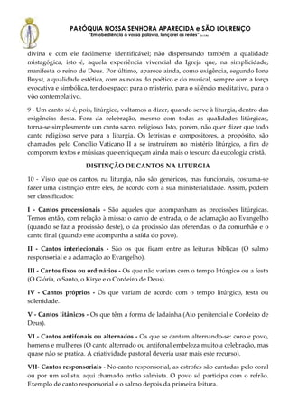 PARÓQUIA NOSSA SENHORA APARECIDA e SÃO LOURENÇO
                      “Em obediência à vossa palavra, lançarei as redes” (Lc 5,5b)



divina e com ele facilmente identificável; não dispensando também a qualidade
mistagógica, isto é, aquela experiência vivencial da Igreja que, na simplicidade,
manifesta o reino de Deus. Por último, aparece ainda, como exigência, segundo Ione
Buyst, a qualidade estética, com as notas do poético e do musical, sempre com a força
evocativa e simbólica, tendo espaço: para o mistério, para o silêncio meditativo, para o
vôo contemplativo.

9 - Um canto só é, pois, litúrgico, voltamos a dizer, quando serve à liturgia, dentro das
exigências desta. Fora da celebração, mesmo com todas as qualidades litúrgicas,
torna-se simplesmente um canto sacro, religioso. Isto, porém, não quer dizer que todo
canto religioso serve para a liturgia. Os letristas e compositores, a propósito, são
chamados pelo Concílio Vaticano II a se instruírem no mistério litúrgico, a fim de
comporem textos e músicas que enriqueçam ainda mais o tesouro da eucologia cristã.

                     DISTINÇÃO DE CANTOS NA LITURGIA

10 - Visto que os cantos, na liturgia, não são genéricos, mas funcionais, costuma-se
fazer uma distinção entre eles, de acordo com a sua ministerialidade. Assim, podem
ser classificados:

I - Cantos processionais - São aqueles que acompanham as procissões litúrgicas.
Temos então, com relação à missa: o canto de entrada, o de aclamação ao Evangelho
(quando se faz a procissão deste), o da procissão das oferendas, o da comunhão e o
canto final (quando este acompanha a saída do povo).

II - Cantos interlecionais - São os que ficam entre as leituras bíblicas (O salmo
responsorial e a aclamação ao Evangelho).

III - Cantos fixos ou ordinários - Os que não variam com o tempo litúrgico ou a festa
(O Glória, o Santo, o Kirye e o Cordeiro de Deus).

IV - Cantos próprios - Os que variam de acordo com o tempo litúrgico, festa ou
solenidade.

V - Cantos litânicos - Os que têm a forma de ladainha (Ato penitencial e Cordeiro de
Deus).

VI - Cantos antifonais ou alternados - Os que se cantam alternando-se: coro e povo,
homens e mulheres (O canto alternado ou antifonal embeleza muito a celebração, mas
quase não se pratica. A criatividade pastoral deveria usar mais este recurso).

VII- Cantos responsoriais - No canto responsorial, as estrofes são cantadas pelo coral
ou por um solista, aqui chamado então salmista. O povo só participa com o refrão.
Exemplo de canto responsorial é o salmo depois da primeira leitura.
 