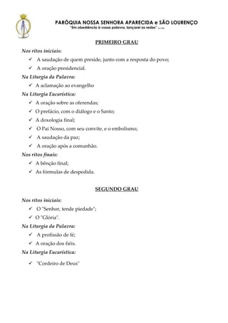 PARÓQUIA NOSSA SENHORA APARECIDA e SÃO LOURENÇO
                        “Em obediência à vossa palavra, lançarei as redes” (Lc 5,5b)



                                        PRIMEIRO GRAU
Nos ritos iniciais:
       A saudação de quem preside, junto com a resposta do povo;
       A oração presidencial.
Na Liturgia da Palavra:
      A aclamação ao evangelho
Na Liturgia Eucarística:
      A oração sobre as oferendas;
      O prefácio, com o diálogo e o Santo;
      A doxologia final;
       O Pai Nosso, com seu convite, e o embolismo;
       A saudação da paz;
       A oração após a comunhão.
Nos ritos finais:
      A bênção final;
      As fórmulas de despedida.


                                       SEGUNDO GRAU

Nos ritos iniciais:
       O "Senhor, tende piedade";
      O "Glória".
Na Liturgia da Palavra:
       A profissão de fé;
      A oração dos fiéis.
Na Liturgia Eucarística:

       "Cordeiro de Deus"
 