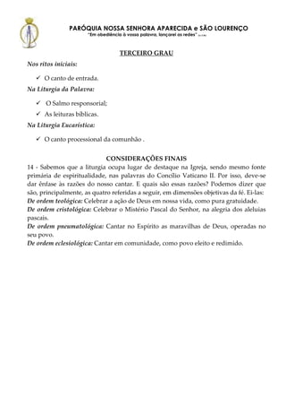PARÓQUIA NOSSA SENHORA APARECIDA e SÃO LOURENÇO
                      “Em obediência à vossa palavra, lançarei as redes” (Lc 5,5b)



                                      TERCEIRO GRAU
Nos ritos iniciais:

      O canto de entrada.
Na Liturgia da Palavra:

       O Salmo responsorial;
      As leituras bíblicas.
Na Liturgia Eucarística:

      O canto processional da comunhão .


                             CONSIDERAÇÕES FINAIS
14 - Sabemos que a liturgia ocupa lugar de destaque na Igreja, sendo mesmo fonte
primária de espiritualidade, nas palavras do Concílio Vaticano II. Por isso, deve-se
dar ênfase às razões do nosso cantar. E quais são essas razões? Podemos dizer que
são, principalmente, as quatro referidas a seguir, em dimensões objetivas da fé. Ei-las:
De ordem teológica: Celebrar a ação de Deus em nossa vida, como pura gratuidade.
De ordem cristológica: Celebrar o Mistério Pascal do Senhor, na alegria dos aleluias
pascais.
De ordem pneumatológica: Cantar no Espírito as maravilhas de Deus, operadas no
seu povo.
De ordem eclesiológica: Cantar em comunidade, como povo eleito e redimido.
 