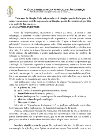 PARÓQUIA NOSSA SENHORA APARECIDA e SÃO LOURENÇO
                     “Em obediência à vossa palavra, lançarei as redes” (Lc 5,5b)



      Tudo vem da liturgia, Tudo vai para ela. . . A liturgia é ponto de chegada e de
saída. Isso dá novo sentido às pastorais. A liturgia é ponto de encontro, de partilha
e de sustento das pastorais.
A MISSA PARTE POR PARTE

     Antes de respondermos, analisemos o sentido da missa. A missa é uma
celebração. E celebrar, “é tornar presente uma realidade através de um rito”. Na
celebração, temos sempre presentes o passado, o presente e o futuro, que em breves
momentos unem-se num tempo só, a eternidade. E qual a finalidade de uma
celebração? Nenhuma. A celebração possui valor. Aliás, as coisas mais importantes do
homem como o lazer, o amor, a arte, a oração não tem uma finalidade produtiva, mas
sim valor. E o valor da missa é tornarmos presente a paixão-morte-ressurreição de
Cristo através da celebração, e assim participarmos mais ainda do mistério de
salvação da humanidade.
     Vale a pena ainda lembrar que, ao tornarmos presente o sacrifício de Cristo não
quer dizer que estejamos novamente sacrificando o Cristo. Partindo do princípio que
a salvação de Cristo não se prende à nossa visão de presente, passado e futuro, mas
coloca-se no nível da eternidade, podemos afirmar que Cristo ao morrer na cruz salva
todos os homens em todos os tempos, e a cada instante. É como se em cada missa,
você estivesse aos pés da cruz contemplando o mistério da redenção da humanidade.
E é o que acontece em cada missa, em cada eucaristia celebrada. E aí está o amor de
Cristo ao dar-se na Eucaristia, em forma de alimento.
     Para realizarmos uma missa necessitamos de alguns “instrumentos”, sem os
quais não é possível celebrar o “Santo Sacrifício”. São eles:
     a) A palavra de Deus
     b) Altar (a missa é uma ceia, precisamos de uma mesa);
     c) Assembléia (no mínimo uma pessoa);
     d) Intenção do que se faz, tanto da parte da assembléia quanto do ministro;
     e) Ministro ordenado (padre ou bispo);
     f) Pão, água e vinho.
     Estes são os “ingredientes indispensáveis” a qualquer celebração eucarística.
Sobre cada um deles, explicaremos no decorrer de cada parte da missa.
     Outrora, a missa não possuía este nome, mas era chamada de ceia do Senhor ou
eucaristia. De fato, a missa é uma ceia onde nos encontramos com os irmãos para
juntos alimentarmo-nos do próprio Deus, que se dá em alimento por sua Palavra e
pelo pão e o vinho. E a missa também é eucaristia. O que vem a ser isso?

    Eucaristia significa ação de graças. No capítulo 24 do livro do Gênesis, vemos
um exemplo de ação de graças. Após a morte de sua esposa Sara, Abraão pede ao seu
 