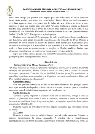 PARÓQUIA NOSSA SENHORA APARECIDA e SÃO LOURENÇO
                        “Em obediência à vossa palavra, lançarei as redes” (Lc 5,5b)



servo mais antigo que procure uma esposa para seu filho Isaac. O servo parte em
busca desta mulher, mas como iria reconhecê-la? Pede a Deus um sinal e o servo a
reconhece quando uma bela jovem dá de beber de seu cântaro ao servo e seus
camelos. E qual sua reação após este fato? “O servo inclinou-se diante do Senhor.
Bendito seja, exclamou ele, o Deus de Abraão, meu senhor, que não faltou à sua
bondade e à sua fidelidade. Ele conduziu-me diretamente à casa dos parentes de meu
Senhor” (Gn 24,26-27). Eis aqui uma ação de graças.
     Quais os seus elementos? Temos antes de tudo um fato maravilhoso, uma bênção,
um benefício, uma graça alcançada, manifestação da bondade de Deus. Depois, a
admiração. O servo inclina-se diante do Senhor. Esta admiração manifesta-se pela
exclamação e aclamação. Ele não faltou à sua bondade e à sua fidelidade. Proclama,
então, o fato, narra o acontecimento, o benefício, a Bênção recebida. Todos estes
elementos encontram-se no contexto da missa, como veremos adiante.
     E por que então a missa possui este nome? Por enquanto acompanhemos a missa
parte por parte e as respostas serão dadas.

                                          Ritos Iniciais
      Instrução Geral ao Missal Romano, n.º 24:
“Os ritos iniciais ou as partes que precedem a liturgia da palavra, isto é, cântico de entrada,
saudação, ato penitencial, Senhor, Glória e oração da coleta, têm o caráter de exórdio,
introdução e preparação. Estes ritos têm por finalidade fazer com que os fiéis, reunindo-se em
assembléia, constituam uma comunhão e se disponham para ouvir atentamente a Palavra de
Deus e celebrar dignamente a Eucaristia”.
     Comentário Inicial
     Este tem por fim introduzir os fiéis ao mistério celebrado. Sua posição correta
seria após a saudação do padre, pois ao nos encontrarmos com uma pessoa primeiro a
saudamos para depois iniciarmos qualquer atividade com ela.
     Canto de Entrada
     “Reunido o povo, enquanto o sacerdote entra com os ministros, começa o canto de
entrada. A finalidade desse canto é abrir a celebração, promover a união da assembléia,
introduzir no mistério do tempo litúrgico ou da festa, e acompanhar a procissão do sacerdote e
dos ministros”(IGMR n.25)
     Durante o canto de entrada percebemos alguns elementos que compõem o início
da missa:
     a) O canto
     Durante a missa, todas as músicas fazem parte de cada momento. Através da
música participamos da missa cantando. A música não é simplesmente
acompanhamento ou trilha musical da celebração: a música é também nossa forma de
 