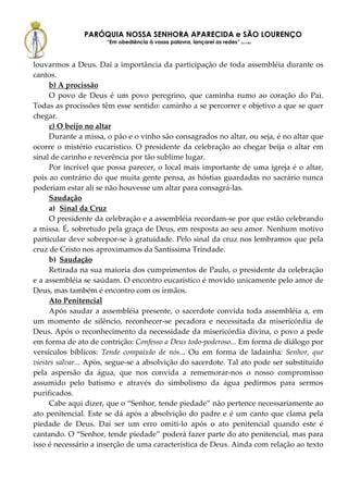 PARÓQUIA NOSSA SENHORA APARECIDA e SÃO LOURENÇO
                      “Em obediência à vossa palavra, lançarei as redes” (Lc 5,5b)



louvarmos a Deus. Daí a importância da participação de toda assembléia durante os
cantos.
      b) A procissão
      O povo de Deus é um povo peregrino, que caminha rumo ao coração do Pai.
Todas as procissões têm esse sentido: caminho a se percorrer e objetivo a que se quer
chegar.
      c) O beijo no altar
      Durante a missa, o pão e o vinho são consagrados no altar, ou seja, é no altar que
ocorre o mistério eucarístico. O presidente da celebração ao chegar beija o altar em
sinal de carinho e reverência por tão sublime lugar.
      Por incrível que possa parecer, o local mais importante de uma igreja é o altar,
pois ao contrário do que muita gente pensa, as hóstias guardadas no sacrário nunca
poderiam estar ali se não houvesse um altar para consagrá-las.
      Saudação
      a) Sinal da Cruz
      O presidente da celebração e a assembléia recordam-se por que estão celebrando
a missa. É, sobretudo pela graça de Deus, em resposta ao seu amor. Nenhum motivo
particular deve sobrepor-se à gratuidade. Pelo sinal da cruz nos lembramos que pela
cruz de Cristo nos aproximamos da Santíssima Trindade.
      b) Saudação
      Retirada na sua maioria dos cumprimentos de Paulo, o presidente da celebração
e a assembléia se saúdam. O encontro eucarístico é movido unicamente pelo amor de
Deus, mas também é encontro com os irmãos.
      Ato Penitencial
      Após saudar a assembléia presente, o sacerdote convida toda assembléia a, em
um momento de silêncio, reconhecer-se pecadora e necessitada da misericórdia de
Deus. Após o reconhecimento da necessidade da misericórdia divina, o povo a pede
em forma de ato de contrição: Confesso a Deus todo-poderoso... Em forma de diálogo por
versículos bíblicos: Tende compaixão de nós... Ou em forma de ladainha: Senhor, que
viestes salvar... Após, segue-se a absolvição do sacerdote. Tal ato pode ser substituído
pela aspersão da água, que nos convida a rememorar-nos o nosso compromisso
assumido pelo batismo e através do simbolismo da água pedirmos para sermos
purificados.
      Cabe aqui dizer, que o “Senhor, tende piedade” não pertence necessariamente ao
ato penitencial. Este se dá após a absolvição do padre e é um canto que clama pela
piedade de Deus. Daí ser um erro omiti-lo após o ato penitencial quando este é
cantando. O “Senhor, tende piedade” poderá fazer parte do ato penitencial, mas para
isso é necessário a inserção de uma característica de Deus. Ainda com relação ao texto
 