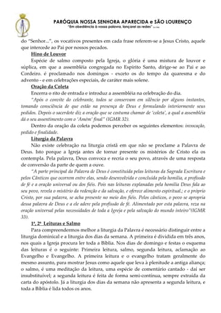 PARÓQUIA NOSSA SENHORA APARECIDA e SÃO LOURENÇO
                        “Em obediência à vossa palavra, lançarei as redes” (Lc 5,5b)



do “Senhor...”, os vocativos presentes em cada frase referem-se a Jesus Cristo, aquele
que intercede ao Pai por nossos pecados.
      Hino de Louvor
      Espécie de salmo composto pela Igreja, o glória é uma mistura de louvor e
súplica, em que a assembléia congregada no Espírito Santo, dirige-se ao Pai e ao
Cordeiro. é proclamado nos domingos - exceto os do tempo da quaresma e do
advento - e em celebrações especiais, de caráter mais solene.
      Oração da Coleta
      Encerra o rito de entrada e introduz a assembléia na celebração do dia.
      “Após o convite do celebrante, todos se conservam em silêncio por alguns instantes,
tomando consciência de que estão na presença de Deus e formulando interiormente seus
pedidos. Depois o sacerdote diz a oração que se costuma chamar de ‘coleta’, a qual a assembléia
dá o seu assentimento com o ‘Amém’ final” (IGMR 32).
      Dentro da oração da coleta podemos perceber os seguintes elementos: invocação,
pedido e finalidade.
      Liturgia da Palavra
      Não existe celebração na liturgia cristã em que não se proclame a Palavra de
Deus. Isto porque a Igreja antes de tornar presente os mistérios de Cristo ela os
contempla. Pela palavra, Deus convoca e recria o seu povo, através de uma resposta
de conversão da parte de quem a ouve.
      “A parte principal da Palavra de Deus é constituída pelas leituras da Sagrada Escritura e
pelos Cânticos que ocorrem entre elas, sendo desenvolvida e concluída pela homilia, a profissão
de fé e a oração universal ou dos fiéis. Pois nas leituras explanadas pela homilia Deus fala ao
seu povo, revela o mistério da redenção e da salvação, e oferece alimento espiritual.; e o próprio
Cristo, por sua palavra, se acha presente no meio dos fiéis. Pelos cânticos, o povo se apropria
dessa palavra de Deus e a ele adere pela profissão de fé. Alimentado por esta palavra, reza na
oração universal pelas necessidades de toda a Igreja e pela salvação do mundo inteiro”(IGMR
33).
      1ª, 2ª Leituras e Salmo
      Para compreendermos melhor a liturgia da Palavra é necessário distinguir entre a
liturgia dominical e a liturgia dos dias da semana. A primeira é dividida em três anos,
nos quais a Igreja procura ler toda a Bíblia. Nos dias de domingo e festas o esquema
das leituras é o seguinte: Primeira leitura, salmo, segunda leitura, aclamação ao
Evangelho e Evangelho. A primeira leitura e o evangelho tratam geralmente do
mesmo assunto, para mostrar Jesus como aquele que leva à plenitude a antiga aliança;
o salmo, é uma meditação da leitura, uma espécie de comentário cantado - daí ser
insubstituível; a segunda leitura é feita de forma semi-contínua, sempre extraída da
carta do apóstolo. Já a liturgia dos dias da semana não apresenta a segunda leitura, e
toda a Bíblia é lida todos os anos.
 