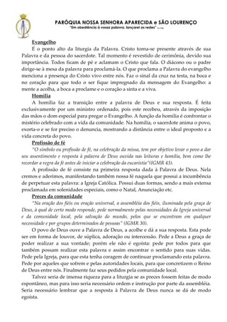 PARÓQUIA NOSSA SENHORA APARECIDA e SÃO LOURENÇO
                        “Em obediência à vossa palavra, lançarei as redes” (Lc 5,5b)



     Evangelho
     É o ponto alto da liturgia da Palavra. Cristo torna-se presente através de sua
Palavra e da pessoa do sacerdote. Tal momento é revestido de cerimônia, devido sua
importância. Todos ficam de pé e aclamam o Cristo que fala. O diácono ou o padre
dirige-se à mesa da palavra para proclamá-la. O que proclama a Palavra do evangelho
menciona a presença do Cristo vivo entre nós. Faz o sinal da cruz na testa, na boca e
no coração para que todo o ser fique impregnado da mensagem do Evangelho: a
mente a acolha, a boca a proclame e o coração a sinta e a viva.
     Homilia
     A homilia faz a transição entre a palavra de Deus e sua resposta. É feita
exclusivamente por um ministro ordenado, pois este recebeu, através da imposição
das mãos o dom especial para pregar o Evangelho. A função da homilia é confrontar o
mistério celebrado com a vida da comunidade. Na homilia, o sacerdote anima o povo,
exorta-o e se for preciso o denuncia, mostrando a distância entre o ideal proposto e a
vida concreta do povo.
     Profissão de fé
     “O símbolo ou profissão de fé, na celebração da missa, tem por objetivo levar o povo a dar
seu assentimento e resposta à palavra de Deus ouvida nas leituras e homilia, bem como lhe
recordar a regra da fé antes de iniciar a celebração da eucaristia”(IGMR 43).
     A profissão de fé consiste na primeira resposta dada à Palavra de Deus. Nela
cremos e aderimos, manifestando também nossa fé naquela que possui a incumbência
de perpetuar esta palavra: a Igreja Católica. Possui duas formas, sendo a mais extensa
proclamada em solenidades especiais, como o Natal, Anunciação etc.
     Preces da comunidade
     “Na oração dos fiéis ou oração universal, a assembléia dos fiéis, iluminada pela graça de
Deus, à qual de certo modo responde, pede normalmente pelas necessidades da Igreja universal
e da comunidade local, pela salvação do mundo, pelos que se encontram em qualquer
necessidade e por grupos determinados de pessoas” (IGMR 30).
     O povo de Deus ouve a Palavra de Deus, a acolhe e dá a sua resposta. Esta pode
ser em forma de louvor, de súplica, adoração ou intercessão. Pede a Deus a graça de
poder realizar a sua vontade; porém ele não é egoísta: pede por todos para que
também possam realizar esta palavra e assim encontrar o sentido para suas vidas.
Pede pela Igreja, para que esta tenha coragem de continuar proclamando esta palavra.
Pede por aqueles que sofrem e pelas autoridades locais, para que concretizem o Reino
de Deus entre nós. Finalmente faz seus pedidos pela comunidade local.
     Talvez seria de imensa riqueza para a liturgia se as preces fossem feitas de modo
espontâneo, mas para isso seria necessário ordem e instrução por parte da assembléia.
Seria necessário lembrar que a resposta à Palavra de Deus nunca se dá de modo
egoísta.
 