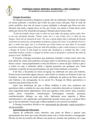 PARÓQUIA NOSSA SENHORA APARECIDA e SÃO LOURENÇO
                        “Em obediência à vossa palavra, lançarei as redes” (Lc 5,5b)



      Liturgia Eucarística
      Na liturgia eucarística atingimos o ponto alto da celebração. Durante ela a Igreja
irá tornar presente o sacrifício que Cristo fez para nossa salvação. Não se trata de
outro sacrifício, mas sim de trazer à nossa realidade a salvação que Deus nos deu.
Durante esta parte a Igreja eleva ao Pai, por Cristo, sua oferta e Cristo dá-se como
oferta por nós ao Pai, trazendo-nos graças e bênçãos para nossas vidas.
      “Cristo na verdade, tomou o pão e o cálice em suas mãos, deu graças, partiu o pão e deu-
os aos seus discípulos dizendo: ‘Tomai, comei, isto é o meu Corpo, este é o cálice do meu
Sangue. Fazei isto em memória de mim’. Por isso, a Igreja dispôs toda a celebração da liturgia
eucarística em partes que correspondam às palavras e gestos de Cristo: 1) no ofertório leva-se o
pão e o vinho com água, isto é, os elementos que Cristo tomou em suas mãos; 2) na oração
eucarística rendem-se graças a Deus por toda obra salvífica e o pão e vinho tornam-se o Corpo e
o Sangue de Cristo; 3) pela fração do mesmo pão manifesta-se a unidade dos fiéis, e pela
comunhão recebem o Corpo e o Sangue do Senhor como os discípulos o receberam das mãos do
próprio Cristo” (IGMR 48).
      É durante a liturgia eucarística que podemos entender a missa como uma ceia,
pois afinal de contas nela podemos enxergar todos os elementos que compõem uma:
temos a mesa - mais propriamente a mesa da Palavra e a mesa do pão. Temos o pão e
o vinho, ou seja, o alimento sólido e líquido presentes em qualquer ceia. Tudo
conforme o espírito da ceia pascal judaica, em que Cristo instituiu a eucaristia.
      E de fato, a Eucaristia no início da Igreja era celebrada em uma ceia fraterna.
Porém foram ocorrendo alguns abusos, como Paulo os sinaliza na Primeira Carta aos
Coríntios. Aos poucos foi sendo inserida a celebração da palavra de Deus antes da
ceia fraterna e da consagração. Já no século II a liturgia da Missa apresentava o
esquema que possui hoje em dia.
      Após essa lembrança de que a Missa também é uma ceia, podemos nos
questionar sobre o sentido de uma ceia, desde o cafezinho oferecido ao visitante até o
mais requintado jantar diplomático. Uma ceia significa, entre outros: festa, encontro,
união, amor, comunhão, comemoração, homenagem, amizade, presença,
confraternização, diálogo, ou seja, vida. Aplicando esses aspectos a Missa,
entenderemos o seu significado, principalmente quando vemos que é o próprio Deus
que se dá em alimento. Vemos que a Missa também é um convívio no Senhor.
      A liturgia eucarística divide-se em: apresentação das oferendas, oração eucarística e
rito da comunhão.
      Apresentação das Oferendas
      Apesar de conhecida como ofertório, esta parte da Missa é apenas uma
apresentação dos dons que serão ofertados junto com o Cristo durante a consagração.
Devido ao fato de maioria das Missas essa parte ser cantada não podemos ver o que
 