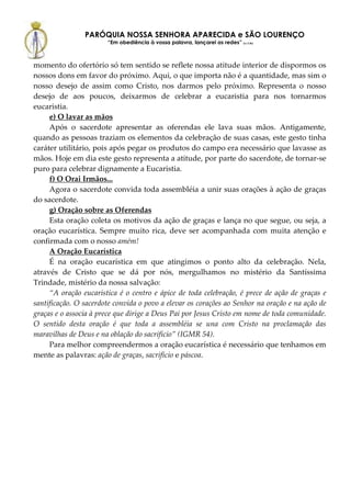 PARÓQUIA NOSSA SENHORA APARECIDA e SÃO LOURENÇO
                       “Em obediência à vossa palavra, lançarei as redes” (Lc 5,5b)



momento do ofertório só tem sentido se reflete nossa atitude interior de dispormos os
nossos dons em favor do próximo. Aqui, o que importa não é a quantidade, mas sim o
nosso desejo de assim como Cristo, nos darmos pelo próximo. Representa o nosso
desejo de aos poucos, deixarmos de celebrar a eucaristia para nos tornarmos
eucaristia.
     e) O lavar as mãos
     Após o sacerdote apresentar as oferendas ele lava suas mãos. Antigamente,
quando as pessoas traziam os elementos da celebração de suas casas, este gesto tinha
caráter utilitário, pois após pegar os produtos do campo era necessário que lavasse as
mãos. Hoje em dia este gesto representa a atitude, por parte do sacerdote, de tornar-se
puro para celebrar dignamente a Eucaristia.
     f) O Orai Irmãos...
     Agora o sacerdote convida toda assembléia a unir suas orações à ação de graças
do sacerdote.
     g) Oração sobre as Oferendas
     Esta oração coleta os motivos da ação de graças e lança no que segue, ou seja, a
oração eucarística. Sempre muito rica, deve ser acompanhada com muita atenção e
confirmada com o nosso amém!
     A Oração Eucarística
     É na oração eucarística em que atingimos o ponto alto da celebração. Nela,
através de Cristo que se dá por nós, mergulhamos no mistério da Santíssima
Trindade, mistério da nossa salvação:
     “A oração eucarística é o centro e ápice de toda celebração, é prece de ação de graças e
santificação. O sacerdote convida o povo a elevar os corações ao Senhor na oração e na ação de
graças e o associa à prece que dirige a Deus Pai por Jesus Cristo em nome de toda comunidade.
O sentido desta oração é que toda a assembléia se una com Cristo na proclamação das
maravilhas de Deus e na oblação do sacrifício” (IGMR 54).
     Para melhor compreendermos a oração eucarística é necessário que tenhamos em
mente as palavras: ação de graças, sacrifício e páscoa.
 