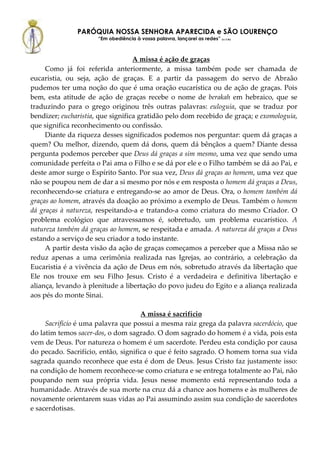 PARÓQUIA NOSSA SENHORA APARECIDA e SÃO LOURENÇO
                      “Em obediência à vossa palavra, lançarei as redes” (Lc 5,5b)



                                   A missa é ação de graças
     Como já foi referida anteriormente, a missa também pode ser chamada de
eucaristia, ou seja, ação de graças. E a partir da passagem do servo de Abraão
pudemos ter uma noção do que é uma oração eucarística ou de ação de graças. Pois
bem, esta atitude de ação de graças recebe o nome de berakah em hebraico, que se
traduzindo para o grego originou três outras palavras: euloguia, que se traduz por
bendizer; eucharistia, que significa gratidão pelo dom recebido de graça; e exomologuia,
que significa reconhecimento ou confissão.
     Diante da riqueza desses significados podemos nos perguntar: quem dá graças a
quem? Ou melhor, dizendo, quem dá dons, quem dá bênçãos a quem? Diante dessa
pergunta podemos perceber que Deus dá graças a sim mesmo, uma vez que sendo uma
comunidade perfeita o Pai ama o Filho e se dá por ele e o Filho também se dá ao Pai, e
deste amor surge o Espírito Santo. Por sua vez, Deus dá graças ao homem, uma vez que
não se poupou nem de dar a si mesmo por nós e em resposta o homem dá graças a Deus,
reconhecendo-se criatura e entregando-se ao amor de Deus. Ora, o homem também dá
graças ao homem, através da doação ao próximo a exemplo de Deus. Também o homem
dá graças à natureza, respeitando-a e tratando-a como criatura do mesmo Criador. O
problema ecológico que atravessamos é, sobretudo, um problema eucarístico. A
natureza também dá graças ao homem, se respeitada e amada. A natureza dá graças a Deus
estando a serviço de seu criador a todo instante.
     A partir desta visão da ação de graças começamos a perceber que a Missa não se
reduz apenas a uma cerimônia realizada nas Igrejas, ao contrário, a celebração da
Eucaristia é a vivência da ação de Deus em nós, sobretudo através da libertação que
Ele nos trouxe em seu Filho Jesus. Cristo é a verdadeira e definitiva libertação e
aliança, levando à plenitude a libertação do povo judeu do Egito e a aliança realizada
aos pés do monte Sinai.

                                     A missa é sacrifício
     Sacrifício é uma palavra que possui a mesma raiz grega da palavra sacerdócio, que
do latim temos sacer-dos, o dom sagrado. O dom sagrado do homem é a vida, pois esta
vem de Deus. Por natureza o homem é um sacerdote. Perdeu esta condição por causa
do pecado. Sacrifício, então, significa o que é feito sagrado. O homem torna sua vida
sagrada quando reconhece que esta é dom de Deus. Jesus Cristo faz justamente isso:
na condição de homem reconhece-se como criatura e se entrega totalmente ao Pai, não
poupando nem sua própria vida. Jesus nesse momento está representando toda a
humanidade. Através de sua morte na cruz dá a chance aos homens e às mulheres de
novamente orientarem suas vidas ao Pai assumindo assim sua condição de sacerdotes
e sacerdotisas.
 