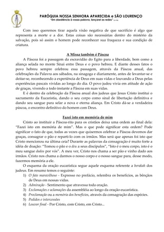 PARÓQUIA NOSSA SENHORA APARECIDA e SÃO LOURENÇO
                      “Em obediência à vossa palavra, lançarei as redes” (Lc 5,5b)



     Com isso queremos tirar aquela visão negativa de que sacrifício é algo que
representa a morte e a dor. Estas coisas são necessárias dentro do mistério da
salvação, pois só assim o homem pode reconhecer sua fraqueza e sua condição de
criatura.

                                A Missa também é Páscoa
     A Páscoa foi a passagem da escravidão do Egito para a liberdade, bem como a
aliança selada no monte Sinai entre Deus e o povo hebreu. E diante desses fatos o
povo hebreu sempre celebrou essa passagem, através da Páscoa anual, das
celebrações da Palavra aos sábados, na sinagoga e diariamente, antes de levantar-se e
deitar-se, reconhecendo a experiência de Deus em suas vidas e louvando a Deus pelas
experiências pascais vividas ao longo do dia. O povo judeu vivia em atitude de ação
de graças, vivendo a todo instante a Páscoa em suas vidas.
     E é dentro da celebração da Páscoa anual dos judeus que Jesus Cristo institui o
sacramento da Eucaristia, dando o seu corpo como sinal de libertação definitiva e
dando seu sangue para selar a nova e eterna aliança. Em Cristo dá-se a verdadeira
páscoa, o encontro definitivo do homem com Deus.

                               Fazei isto em memória de mim
     Cristo ao instituir a Páscoa-rito para os cristãos deixa uma ordem ao final dela:
“Fazei isto em memória de mim”. Mas o que pode significar esta ordem? Pode
significar o fato de que, todas as vezes que quisermos celebrar a Páscoa devemos dar
graças, consagrar o pão e reparti-lo com os irmãos. Mas será que apenas foi isto que
Cristo mencionou na última ceia? Durante as palavras da consagração é muito forte a
idéia de doação: “Tomou o pão e o deu a seus discípulos”, “Isto é o meu corpo, isto é o
meu sangue dados por vós”. A meu ver, Cristo nos chama a ser pão e vinho dado aos
irmãos. Cristo nos chama a darmos o nosso corpo e o nosso sangue para, desse modo,
fazermos memória a ele.
     O esquema da oração eucarística segue aquele esquema referente a berakah dos
judeus. Em resumo temos o seguinte:
     1) O fato maravilhoso - Expresso no prefácio, relembra os benefícios, as bênçãos
         de Deus em nossas vidas.
     2) Admiração - Sentimento que atravessa toda oração.
     3) Exclamações e aclamações da assembléia ao longo da oração eucarística.
     4) Proclamação ou a memória dos benefícios, através da consagração das espécies.
     5) Pedidos e intercessões
     6) Louvor final - Por Cristo, com Cristo, em Cristo...
 