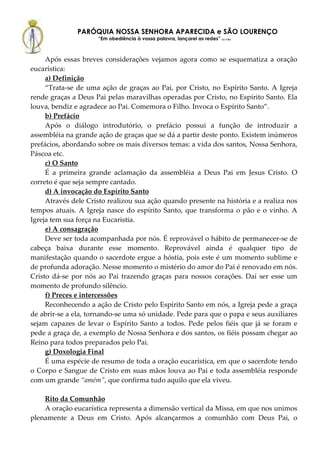 PARÓQUIA NOSSA SENHORA APARECIDA e SÃO LOURENÇO
                     “Em obediência à vossa palavra, lançarei as redes” (Lc 5,5b)



     Após essas breves considerações vejamos agora como se esquematiza a oração
eucarística:
     a) Definição
     “Trata-se de uma ação de graças ao Pai, por Cristo, no Espírito Santo. A Igreja
rende graças a Deus Pai pelas maravilhas operadas por Cristo, no Espírito Santo. Ela
louva, bendiz e agradece ao Pai. Comemora o Filho. Invoca o Espírito Santo”.
     b) Prefácio
     Após o diálogo introdutório, o prefácio possui a função de introduzir a
assembléia na grande ação de graças que se dá a partir deste ponto. Existem inúmeros
prefácios, abordando sobre os mais diversos temas: a vida dos santos, Nossa Senhora,
Páscoa etc.
     c) O Santo
     É a primeira grande aclamação da assembléia a Deus Pai em Jesus Cristo. O
correto é que seja sempre cantado.
     d) A invocação do Espírito Santo
     Através dele Cristo realizou sua ação quando presente na história e a realiza nos
tempos atuais. A Igreja nasce do espírito Santo, que transforma o pão e o vinho. A
Igreja tem sua força na Eucaristia.
     e) A consagração
     Deve ser toda acompanhada por nós. É reprovável o hábito de permanecer-se de
cabeça baixa durante esse momento. Reprovável ainda é qualquer tipo de
manifestação quando o sacerdote ergue a hóstia, pois este é um momento sublime e
de profunda adoração. Nesse momento o mistério do amor do Pai é renovado em nós.
Cristo dá-se por nós ao Pai trazendo graças para nossos corações. Daí ser esse um
momento de profundo silêncio.
     f) Preces e intercessões
     Reconhecendo a ação de Cristo pelo Espírito Santo em nós, a Igreja pede a graça
de abrir-se a ela, tornando-se uma só unidade. Pede para que o papa e seus auxiliares
sejam capazes de levar o Espírito Santo a todos. Pede pelos fiéis que já se foram e
pede a graça de, a exemplo de Nossa Senhora e dos santos, os fiéis possam chegar ao
Reino para todos preparados pelo Pai.
     g) Doxologia Final
     É uma espécie de resumo de toda a oração eucarística, em que o sacerdote tendo
o Corpo e Sangue de Cristo em suas mãos louva ao Pai e toda assembléia responde
com um grande “amém”, que confirma tudo aquilo que ela viveu.

    Rito da Comunhão
    A oração eucarística representa a dimensão vertical da Missa, em que nos unimos
plenamente a Deus em Cristo. Após alcançarmos a comunhão com Deus Pai, o
 