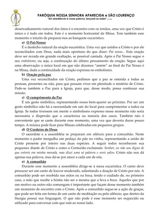 PARÓQUIA NOSSA SENHORA APARECIDA e SÃO LOURENÇO
                      “Em obediência à vossa palavra, lançarei as redes” (Lc 5,5b)



desencadeamento natural dos fatos é o encontro com os irmãos, uma vez que Cristo é
único e é tudo em todos. Este é o momento horizontal da Missa. Tem também esse
momento o intuito de preparar-nos ao banquete eucarístico.
      a) O Pai-Nosso
      É o desfecho natural da oração eucarística. Uma vez que unidos a Cristo e por ele
reconciliados com Deus, nada mais oportuno do que dizer: Pai nosso... Esta oração
deve ser rezada em grande exaltação, se possível cantada. Após o Pai Nosso segue o
seu embolismo, ou seja, a continuação do último pensamento da oração. Segue aqui
uma observação: o único local em que não dizemos “amém” ao final do Pai Nosso é
na Missa, dada a continuidade da oração expressa no embolismo.
      b) Oração pela paz
      Uma vez reconciliados em Cristo, pedimos que a paz se estenda a todas as
pessoas, presentes ou não, para que possam viver em plenitude o mistério de Cristo.
Pede-se também a Paz para a Igreja, para que, desse modo, possa continuar sua
missão.
      c) O cumprimento da Paz
      É um gesto simbólico, representando nosso bem-querer ao próximo. Por ser um
gesto simbólico não há a necessidade em sair do local para cumprimentar a todos na
Igreja. Se todos tivessem em mente o simbolismo expresso nesse momento não seria
necessária a dispersão que o caracteriza na maioria dos casos. Também não é
conveniente que se cante durante esse momento, uma vez que deveria durar pouco
tempo. A música pode ficar para Missas celebradas em pequenos grupos.
      d) O Cordeiro de Deus
      O sacerdote e a assembléia se preparam em silêncio para a comunhão. Neste
momento o padre mergulha um pedaço do pão no vinho, representando a união de
Cristo presente por inteiro nas duas espécies. A seguir todos reconhecem sua
pequenez diante de Cristo e como o Centurião exclamam: Senhor, eu não sou digno de
que entreis em minha morada, mas dizei uma só palavra e serei salvo. Cristo não nos dá
apenas sua palavra, mas dá-se por amor a cada um de nós.
      e) A comunhão
      Durante esse momento a assembléia dirige-se à mesa eucarística. O canto deve
procurar ser um canto de louvor moderado, salientando a doação de Cristo por nós. A
comunhão pode ser recebida nas mãos ou na boca, tendo o cuidado de, no primeiro
caso, a mão que recebe a hóstia não ser a mesma que a leva a boca. Aqueles que por
um motivo ou outro não comungam é importante que façam desse momento também
um momento de encontro com o Cristo. Após a comunhão segue-se a ação de graças,
que pode ser feita em forma de um canto de meditação ou pelo silêncio, que dentro da
liturgia possui sua linguagem. O que não pode é esse momento ser esquecido ou
utilizado para conversar com que está ao nosso lado.
 