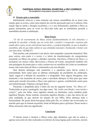 PARÓQUIA NOSSA SENHORA APARECIDA e SÃO LOURENÇO
                        “Em obediência à vossa palavra, lançarei as redes” (Lc 5,5b)



    f) Oração após a comunhão
    Infelizmente criou-se o mau costume em nossas assembléias de se fazer essa
oração após os avisos, como uma espécie de convite apressado para se ir embora. Esta
oração liga-se ainda a liturgia eucarística, e é o seu fechamento, pedindo a Deus as
graças necessárias para se viver no dia-a-dia tudo que se manifestou perante a
assembléia durante a celebração.

                                          Ritos Finais
     “O rito de encerramento da Missa consta fundamentalmente de três elementos: a
saudação do sacerdote, a bênção, que em certos dias e ocasiões é enriquecida e expressa pela
oração sobre o povo, ou por outra forma mais solene, e a própria despedida, em que se despede a
assembléia, afim de que todos voltem ás suas atividades louvando e bendizendo o Senhor com
suas boas obras” (IGMR 57).
     Para muitos, este momento é um alívio, está cumprido o preceito dominical. Mas
para outros, esta parte é o envio, é o início da transformação do compromisso
assumido na Missa em gestos e atitudes concretas. Ouvimos a Palavra de Deus e a
aceitamos em nossas vidas. Revivemos a Páscoa de Cristo, assumindo também nós
esta passagem da morte para a vida e unimo-nos ao sacrifício de Cristo ao reconhecer
nossa vida como dom de Deus e orientando-a em sua direção.
     Sem demais delongas, este momento é o oportuno para dar-se avisos à
comunidade, bem como para as últimas orientações do presidente da celebração.
Após, segue-se a bênção do sacerdote e a despedida. Para alguns liturgistas, esse
momento é um momento de envio, pois o sacerdote abençoa os fiéis para que estes
saiam pelo mundo louvando a Deus com palavras e gestos, contribuindo assim para
sua transformação. Vejamos o porquê disso.
     Passando a despedida para o latim ela soa da seguinte forma: “Ite, Missa est”.
Traduzindo-se para o português, soa algo como “Ide, tendes uma bênção e uma missão a
cumprir”, pois em latim, missa significa missão ou demissão, como também pode
significar bênção. Nesse sentido, eucaristia significa bênção, o que não deixa de ser
uma realidade, já que através da doação de seu Filho, Deus abençoa toda a
humanidade. De posse desta boa-graça dada pelo Pai, os cristãos são re-enviados ao
mundo para que se tornem eucaristia, fonte de bênçãos para o próximo. Desse modo a
Missa reassume todo seu significado.

                                                 Conclusão

    O intuito maior é mostrar a Missa como algo dinâmico, que não se reduz a
apenas uma série de ritos realizados no interior da nossa Igreja; pelo contrário, através
 