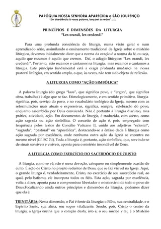 PARÓQUIA NOSSA SENHORA APARECIDA e SÃO LOURENÇO
                      “Em obediência à vossa palavra, lançarei as redes” (Lc 5,5b)



                 PRINCÍPIOS E DIMENSÕES DA LITURGIA
                          “Lex orandi, lex credendi”

       Para uma profunda consciência de liturgia, numa visão geral e num
aprendizado sério, assimilando o ensinamento tradicional da Igreja sobre o mistério
litúrgico, devemos inicialmente dizer que a norma da oração é a norma da fé, ou seja,
aquilo que rezamos é aquilo que cremos. Daí, o adágio litúrgico: “Lex orandi, lex
credendi”. Portanto, não rezamos e cantamos na liturgia, mas rezamos e cantamos a
liturgia. Este princípio fundamental está a exigir profunda mudança na nossa
pastoral litúrgica, em sentido amplo, o que, às vezes, não tem sido objeto de reflexão.

                    A LITURGIA COMO “AÇÃO SIMBÓLICA”

  A palavra liturgia (do grego “laos”, que significa povo, e “ergon”, que significa
obra, trabalho,) é algo que se faz. Etimologicamente, e em sentido primitivo, liturgia
significa, pois, serviço do povo, e no vocabulário teológico da Igreja, mesmo com as
reformulações mais atuais e expressivas, significa, sempre, celebração do povo,
enquanto assembléia por Deus convocada. Não é portanto a liturgia discurso, mas
prática, atividade, ação. Em documentos de liturgia, é traduzida, com acerto, como
ação sagrada ou ação simbólica. O conceito de ação é, pois, empregado com
frequência pelos textos do Concílio Vaticano II, unido aos adjetivos “eclesial”,
“sagrada”, “pastoral” ou “apostólica”, destacando-se a ênfase dada à liturgia como
ação sagrada por excelência, onde nenhuma outra ação da Igreja se encontra no
mesmo nível (Cf. SC 7d). Toda a liturgia é, portanto, ação simbólica, que, servindo-se
de sinais sensíveis e visíveis, aponta para o mistério insondável de Deus.

        A LITURGIA COMO EXERCÍCIO DO SACERDÓCIO DE CRISTO

  A liturgia, como se vê, não é mera devoção, catequese ou simplesmente ocasião de
culto. É ação de Cristo no projeto redentor de Deus, que se faz visível na Igreja. Aqui,
o grande liturgo é, verdadeiramente, Cristo, no exercício de seu sacerdócio real, ao
qual, pelo batismo, ele incorpora todos os fiéis. Esta ação, sagrada por excelência,
volta a dizer, aponta para o compromisso libertador e missionário de todo o povo de
Deus.Focalizando ainda outros princípios e dimensões da liturgia, podemos dizer
que ela é:

TRINITÁRIA: Nesta dimensão, o Pai é fonte da liturgia; o Filho, sua centralidade, e o
Espírito Santo, sua alma, seu sopro vitalizante. Sendo, pois, Cristo o centro da
liturgia, a Igreja ensina que o coração desta, isto é, o seu núcleo vital, é o Mistério
 