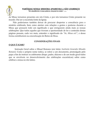PARÓQUIA NOSSA SENHORA APARECIDA e SÃO LOURENÇO
                     “Em obediência à vossa palavra, lançarei as redes” (Lc 5,5b)



da Missa tornamos presentes em nós Cristo, e por nós tornamos Cristo presente no
mundo. Daí ser a eucaristia fonte da Igreja.
     Não poderíamos também deixar de procurar despertar a consciência para o
mistério celebrado, bem como atentar com relações a gestos e posturas durante a
Missa que possuem todo um significado e que enriquecem ainda mais as nossas
celebrações. Que todos aqueles que tiveram a oportunidade de ler o conteúdo destas
páginas possam, cada vez mais, entender o significado do “Ite, Missa est!”, e dessa
forma contribuírem na concretização do Reino de Deus.

                              CONSIDERAÇÕES FINAIS
O QUE É IGMR?

       Instrução Geral sobre o Missal Romano (em latim: Institutio Generalis Missalis
Romani). Como o próprio nome indica, se refere a um documento, promulgado pelo
papa a fim de instruir os celebrantes (bispo, padre, diácono e de um modo geral todos
que se envolvem no desenvolvimento das celebrações eucarísticas) sobre como
celebrar a missa no rito latino.
 