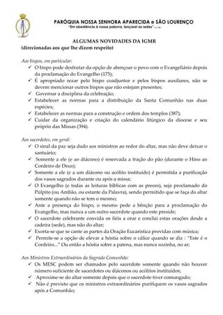 PARÓQUIA NOSSA SENHORA APARECIDA e SÃO LOURENÇO
                     “Em obediência à vossa palavra, lançarei as redes” (Lc 5,5b)



                       ALGUMAS NOVIDADES DA IGMR
(direcionadas aos que lhe dizem respeito)

Aos bispos, em particular:
       O bispo pode desfrutar da opção de abençoar o povo com o Evangeliário depois
       da proclamação do Evangelho (175);
       É apropriado rezar pelo bispo coadjuntor e pelos bispos auxiliares, não se
       devem mencionar outros bispos que não estejam presentes;
        Governar a disciplina da celebração;
       Estabelecer as normas para a distribuição da Santa Comunhão nas duas
       espécies;
       Estabelecer as normas para a construção e ordem dos templos (387);
       Cuidar da organização e criação do calendário litúrgico da diocese e seu
       próprio das Missas (394).

Aos sacerdotes, em geral:
      O sinal da paz seja dado aos ministros ao redor do altar, mas não deve deixar o
      santuário;
       Somente a ele (e ao diácono) é reservada a fração do pão (durante o Hino ao
      Cordeiro de Deus);
      Somente a ele (e a um diácono ou acólito instituído) é permitida a purificação
      dos vasos sagrados durante ou após a missa;
      O Evangelho (e todas as leituras bíblicas com as preces), seja proclamado do
      Púlpito (ou Ambão, ou estante da Palavra), sendo permitido que se faça do altar
      somente quando não se tem o mesmo;
      Ante a presença do bispo, o mesmo pede a bênção para a proclamação do
      Evangelho, mas nunca a um outro sacerdote quando este preside;
      O sacerdote celebrante convida os fiéis a orar e conclui estas orações desde a
      cadeira (sede), mas não do altar;
      Exorta-se que se cante as partes da Oração Eucarística providas com música;
       Permite-se a opção de elevar a hóstia sobre o cálice quando se diz : “Este é o
      Cordeiro...” Ou então a hóstia sobre a patena, mas nunca sozinha, no ar;

Aos Ministros Extraordinários da Sagrada Comunhão:
     Os MESC podem ser chamados pelo sacerdote somente quando não houver
     número suficiente de sacerdotes ou diáconos ou acólitos instituídos;
      Aproxime-se do altar somente depois que o sacerdote tiver comungado;
      Não é previsto que os ministros extraordinários purifiquem os vasos sagrados
     após a Comunhão;
 