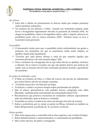 PARÓQUIA NOSSA SENHORA APARECIDA e SÃO LOURENÇO
                      “Em obediência à vossa palavra, lançarei as redes” (Lc 5,5b)




Aos leitores:
        Estes têm o direito de proclamarem as leituras ainda que estejam presentes
        outros ministros ordenados;
        Na ausência de um diácono, o leitor, “usando sua vestimenta própria, pode
        levar o Evangeliário ligeiramente elevado na procissão de Entrada (194). Ao
        chegar no presbitério, coloca o Evangeliário sobre o altar e, depois, coloca-se no
        presbitério junto com os outros ministros (195)”. Portanto nunca se leva o
        Lecionário nesta procissão.

À assembléia:
       O documento insiste para que a assembléia tenha uniformidade nos gestos e
       posturas: nos momentos em que se assentarem, todos assim estejam, ao
       ajoelhar, façam todos igualmente;
       “Convém que cada pessoa ofereça o sinal da paz somente àqueles que
       estiverem próximos e de uma maneira digna” (82);
       Para o momento da consagração diz-se que todos devem se ajoelhar, inclusive
       o diácono. Só se reserva exceções aos que não podem fazê-lo por motivos de
       saúde, mas os mesmos devem fazer inclinação profunda durante a genuflexão
       do sacerdote;

Às equipes de celebração e canto:
      O Hino ao Cordeiro de Deus e o Hino de Louvor não devem ser substituídos
      por outros hinos e devem ser sempre cantados;
       A homilia nunca deve ser feita por um leigo;
      As leituras, o salmo e as preces sempre sejam proclamadas do púlpito;
      Que as preces apresentem-se com pedidos breves, compostos com sábia
      liberdade, “pedindo pelas necessidades da comunidade inteira”(71);
      Recomenda-se que promova momentos de verdadeiro silêncio: especialmente
      antes da celebração, após as leituras e a homilia;
      Aconselha-se contra a ausência do canto nas liturgias dos dias de semana;
      Indica a preferência por se cantar as partes da Missa, referindo-se também ao
      Salmo Responsorial, à profissão de fé, ao Santo e ao Kyrie;

Outras questões:
      Abre mais espaço para a comunhão sob as duas espécies, com a tutela do bispo;
      Retira definitivamente o cantor/animador e o comentarista do presbitério;
      Que o altar seja fixo, de pedra e consagrado;
 