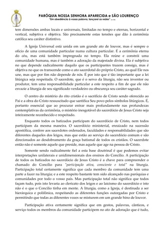 PARÓQUIA NOSSA SENHORA APARECIDA e SÃO LOURENÇO
                      “Em obediência à vossa palavra, lançarei as redes” (Lc 5,5b)



tem dimensões ambas locais e universais, limitadas no tempo e eternas, horizontal e
vertical, subjetiva e objetiva. São precisamente estas tensões que dão à cerimônia
católica seu caráter distintivo.

       A Igreja Universal está unida em um grande ato de louvor, mas é sempre o
ofício de uma comunidade particular numa cultura particular. É a cerimônia eterna
do céu, mas está também impregnada no tempo. Ela reúne e constrói uma
comunidade humana, mas é também a adoração da majestade divina. Ela é subjetiva
no que depende radicalmente daquilo que os participantes trazem consigo, mas é
objetiva no que os transcende como o ato sacerdotal do próprio Cristo, ao qual Ele nos
une, mas que por fim não depende de nós. É por isto que é tão importante que a lei
litúrgica seja respeitada. O sacerdote, que é o servo da liturgia, não seu inventor ou
produtor, tem uma responsabilidade particular a este respeito a fim de que ele não
esvazie a liturgia de seu significado verdadeiro ou obscureça seu caráter sagrado.

       O centro do mistério do rito cristão é o sacrifício de Cristo sendo oferecido ao
Pai e a obra do Cristo ressuscitado que santifica Seu povo pelos símbolos litúrgicos. É,
portanto essencial que ao procurar entrar mais profundamente nas profundezas
contemplativas da cerimônia, o mistério inesgotável do sacerdócio de Jesus Cristo seja
inteiramente reconhecido e respeitado.
       Enquanto todos os batizados participam do sacerdócio de Cristo, nem todos
participam da mesma maneira. O sacerdócio ministerial, enraizado na sucessão
apostólica, confere aos sacerdotes ordenados, faculdades e responsabilidades que são
diferentes daqueles dos leigos, mas que estão ao serviço do sacerdócio comum e são
direcionados ao desdobramento da graça batismal de todos os cristãos. O sacerdote
então não é somente aquele que preside, mas aquele que age na pessoa de Cristo.
       Somente sendo radicalmente fiel a esta base doutrinal é que podemos evitar
interpretações unilaterais e unidimensionais dos ensinos do Concílio. A participação
de todos os batizados no sacerdócio de Jesus Cristo é a chave para compreender o
chamado do Concílio para "participação ativa, consciente e total" na liturgia.
Participação total certamente significa que cada membro da comunidade tem uma
parte a fazer na liturgia; e a este respeito bastante tem sido alcançado nas paróquias e
comunidades por todo o vosso país. Mas participação total não significa que todos
façam tudo, pois isto levaria ao clericato dos leigos e ao laicismo do sacerdócio e isto
não é o que o Concilio tinha em mente. A liturgia, como a Igreja, é destinada a ser
hierárquica e polifônica, respeitando as diferentes funções outorgadas por Cristo e
permitindo que todas as diferentes vozes se misturem em um grande hino de louvor.

      Participação ativa certamente significa que em gestos, palavras, cânticos, e
serviço todos os membros da comunidade participem no ato de adoração que é tudo,
 