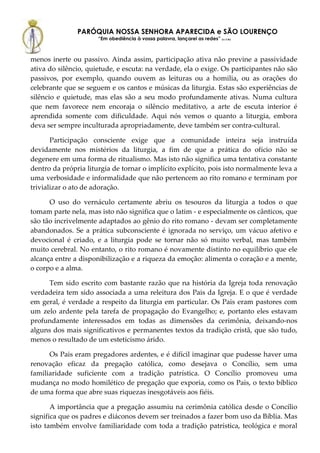 PARÓQUIA NOSSA SENHORA APARECIDA e SÃO LOURENÇO
                      “Em obediência à vossa palavra, lançarei as redes” (Lc 5,5b)



menos inerte ou passivo. Ainda assim, participação ativa não previne a passividade
ativa do silêncio, quietude, e escuta: na verdade, ela o exige. Os participantes não são
passivos, por exemplo, quando ouvem as leituras ou a homilia, ou as orações do
celebrante que se seguem e os cantos e músicas da liturgia. Estas são experiências de
silêncio e quietude, mas elas são a seu modo profundamente ativas. Numa cultura
que nem favorece nem encoraja o silêncio meditativo, a arte de escuta interior é
aprendida somente com dificuldade. Aqui nós vemos o quanto a liturgia, embora
deva ser sempre inculturada apropriadamente, deve também ser contra-cultural.

       Participação consciente exige que a comunidade inteira seja instruída
devidamente nos mistérios da liturgia, a fim de que a prática do ofício não se
degenere em uma forma de ritualismo. Mas isto não significa uma tentativa constante
dentro da própria liturgia de tornar o implícito explícito, pois isto normalmente leva a
uma verbosidade e informalidade que não pertencem ao rito romano e terminam por
trivializar o ato de adoração.

      O uso do vernáculo certamente abriu os tesouros da liturgia a todos o que
tomam parte nela, mas isto não significa que o latim - e especialmente os cânticos, que
são tão incrivelmente adaptados ao gênio do rito romano - devam ser completamente
abandonados. Se a prática subconsciente é ignorada no serviço, um vácuo afetivo e
devocional é criado, e a liturgia pode se tornar não só muito verbal, mas também
muito cerebral. No entanto, o rito romano é novamente distinto no equilíbrio que ele
alcança entre a disponibilização e a riqueza da emoção: alimenta o coração e a mente,
o corpo e a alma.

     Tem sido escrito com bastante razão que na história da Igreja toda renovação
verdadeira tem sido associada a uma releitura dos Pais da Igreja. E o que é verdade
em geral, é verdade a respeito da liturgia em particular. Os Pais eram pastores com
um zelo ardente pela tarefa de propagação do Evangelho; e, portanto eles estavam
profundamente interessados em todas as dimensões da cerimônia, deixando-nos
alguns dos mais significativos e permanentes textos da tradição cristã, que são tudo,
menos o resultado de um esteticismo árido.

      Os Pais eram pregadores ardentes, e é difícil imaginar que pudesse haver uma
renovação eficaz da pregação católica, como desejava o Concílio, sem uma
familiaridade suficiente com a tradição patrística. O Concílio promoveu uma
mudança no modo homilético de pregação que exporia, como os Pais, o texto bíblico
de uma forma que abre suas riquezas inesgotáveis aos fiéis.

       A importância que a pregação assumiu na cerimônia católica desde o Concílio
significa que os padres e diáconos devem ser treinados a fazer bom uso da Bíblia. Mas
isto também envolve familiaridade com toda a tradição patrística, teológica e moral
 