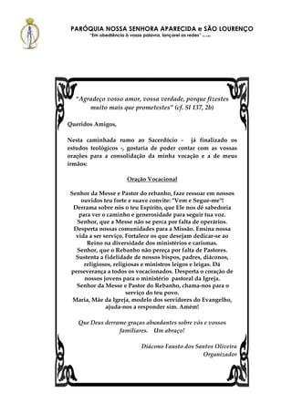 PARÓQUIA NOSSA SENHORA APARECIDA e SÃO LOURENÇO
       “Em obediência à vossa palavra, lançarei as redes” (Lc 5,5b)




  “Agradeço vosso amor, vossa verdade, porque fizestes
      muito mais que prometestes” (cf. Sl 137, 2b)

Queridos Amigos,

Nesta caminhada rumo ao Sacerdócio - já finalizado os
estudos teológicos -, gostaria de poder contar com as vossas
orações para a consolidação da minha vocação e a de meus
irmãos:

                         Oração Vocacional

Senhor da Messe e Pastor do rebanho, faze ressoar em nossos
    ouvidos teu forte e suave convite: "Vem e Segue-me"!
 Derrama sobre nós o teu Espírito, que Ele nos dê sabedoria
   para ver o caminho e generosidade para seguir tua voz.
  Senhor, que a Messe não se perca por falta de operários.
 Desperta nossas comunidades para a Missão. Ensina nossa
  vida a ser serviço. Fortalece os que desejam dedicar-se ao
      Reino na diversidade dos ministérios e carismas.
  Senhor, que o Rebanho não pereça por falta de Pastores.
  Sustenta a fidelidade de nossos bispos, padres, diáconos,
     religiosos, religiosas e ministros leigos e leigas. Dá
perseverança a todos os vocacionados. Desperta o coração de
     nossos jovens para o ministério pastoral da Igreja.
  Senhor da Messe e Pastor do Rebanho, chama-nos para o
                      serviço do teu povo.
 Maria, Mãe da Igreja, modelo dos servidores do Evangelho,
              ajuda-nos a responder sim. Amém!

   Que Deus derrame graças abundantes sobre vós e vossos
                 familiares. Um abraço!

                                Diácono Fausto dos Santos Oliveira
                                                     Organizador
 