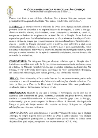 PARÓQUIA NOSSA SENHORA APARECIDA e SÃO LOURENÇO
                     “Em obediência à vossa palavra, lançarei as redes” (Lc 5,5b)



Pascal, com toda a sua eficácia redentora. Daí, a ênfase litúrgica, sempre, mas
principalmente na grande doxologia: “Por Cristo, com Cristo e em Cristo...”.

MISTÉRICA: A liturgia contém o mistério de Deus, que a Igreja anuncia, celebra e
procura viver na dinâmica e na espiritualidade do Evangelho. E como a liturgia
abarca o mistério divino, ela é também, como consequência, mistério, e, como tal,
escapa ao conhecimento simplesmente racional. De fato a liturgia não se limita ao
espaço temporal, mas é celebrada eternamente no céu, e do céu é trazida por Cristo,
como o cântico de louvor que ressoa vivamente nas moradas celestes. Também não é -
diga-se - função da liturgia discursar sobre o mistério, mas celebrá-lo e vivê-lo na
simplicidade dos símbolos. Na liturgia, o mistério não é, pois, racionalizado, como
nos estudos teológicos, mas vivido e celebrado, mesmo então por gente simples, uma
vez que o sujeito primeiro da liturgia é a assembléia celebrante, na sua diversidade
cultural e de ministérios.

COMUNITÁRIA: Na catequese litúrgica deve-se enfatizar que a liturgia não é
individual, subjetiva, mas ação da Igreja, portanto ação comunitária, centrada, como
já se falou, no Mistério Pascal de Cristo, que se celebra sobretudo na Eucaristia. Na
liturgia, o “eu” individual, psicológico, cede lugar ao “nós” comunitário e litúrgico,
em verdadeira participação, sem perder, porém, a sua identidade pessoal.

BÍBLICA: Nesta dimensão, a Palavra de Deus se faz, sacramentalmente, palavra de
salvação, e o sacrifício redentor de Cristo dá às celebrações eficácia redentora. Por
isso, na liturgia, a Palavra de Deus não é simplesmente lida, mas proclamada,
celebrada, para ser devidamente ouvida e vivida.

HIERÁRQUICA: Quando se diz que a liturgia é hierárquica, diz-se que ela se
identifica com a natureza da Igreja. Portanto, é exercida em graus diversos, mas na
unidade da assembléia celebrante. Na hierarquia, tanto da Igreja como da liturgia,
tudo é serviço que se presta ao povo de Deus e a Deus. A dimensão hierárquica da
liturgia é, pois, de longo alcance: diz respeito ao tempo litúrgico, às próprias
celebrações, aos ritos, aos cantos etc..

ESCATOLÓGICA: Com esta dimensão, o Concílio Vaticano II ensina que a liturgia
antecipa, no tempo, a glória futura dos filhos de Deus, e a ela se ordena. “Na liturgia
terrena, antegozando, participamos da liturgia celeste, que se celebra na cidade santa
de Jerusalém, para a qual, peregrinos, nos encaminhamos” (Cf. SC nº 8).
 