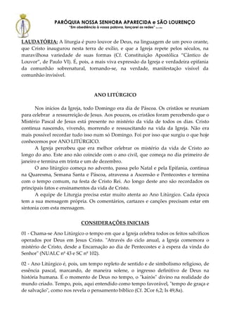 PARÓQUIA NOSSA SENHORA APARECIDA e SÃO LOURENÇO
                     “Em obediência à vossa palavra, lançarei as redes” (Lc 5,5b)



LAUDATÓRIA: A liturgia é puro louvor de Deus, na linguagem de um povo orante,
que Cristo inaugurou nesta terra de exílio, e que a Igreja repete pelos séculos, na
maravilhosa variedade de suas formas (Cf. Constituição Apostólica “Cântico de
Louvor”, de Paulo VI). É, pois, a mais viva expressão da Igreja e verdadeira epifania
da comunhão sobrenatural, tornando-se, na verdade, manifestação visível da
comunhão invisível.



                                     ANO LITÚRGICO

      Nos inícios da Igreja, todo Domingo era dia de Páscoa. Os cristãos se reuniam
para celebrar a ressurreição de Jesus. Aos poucos, os cristãos foram percebendo que o
Mistério Pascal de Jesus está presente no mistério da vida de todos os dias. Cristo
continua nascendo, vivendo, morrendo e ressuscitando na vida da Igreja. Não era
mais possível recordar tudo isso num só Domingo. Foi por isso que surgiu o que hoje
conhecemos por ANO LITÚRGICO.
      A Igreja percebeu que era melhor celebrar os mistério da vida de Cristo ao
longo do ano. Este ano não coincide com o ano civil, que começa no dia primeiro de
janeiro e termina em trinta e um de dezembro.
      O ano litúrgico começa no advento, passa pelo Natal e pela Epifania, continua
na Quaresma, Semana Santa e Páscoa, atravessa a Ascensão e Pentecostes e termina
com o tempo comum, na festa de Cristo Rei. Ao longo deste ano são recordados os
principais fatos e ensinamentos da vida de Cristo.
      A equipe de Liturgia precisa estar muito atenta ao Ano Litúrgico. Cada época
tem a sua mensagem própria. Os comentários, cartazes e canções precisam estar em
sintonia com esta mensagem.


                            CONSIDERAÇÕES INICIAIS

01 - Chama-se Ano Litúrgico o tempo em que a Igreja celebra todos os feitos salvíficos
operados por Deus em Jesus Cristo. "Através do ciclo anual, a Igreja comemora o
mistério de Cristo, desde a Encarnação ao dia de Pentecostes e à espera da vinda do
Senhor" (NUALC nº 43 e SC nº 102).

02 - Ano Litúrgico é, pois, um tempo repleto de sentido e de simbolismo religioso, de
essência pascal, marcando, de maneira solene, o ingresso definitivo de Deus na
história humana. É o momento de Deus no tempo, o "kairós" divino na realidade do
mundo criado. Tempo, pois, aqui entendido como tempo favorável, "tempo de graça e
de salvação", como nos revela o pensamento bíblico (Cf. 2Cor 6,2; Is 49,8a).
 