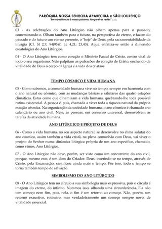 PARÓQUIA NOSSA SENHORA APARECIDA e SÃO LOURENÇO
                      “Em obediência à vossa palavra, lançarei as redes” (Lc 5,5b)



03 - As celebrações do Ano Litúrgico não olham apenas para o passado,
comemorando-o. Olham também para o futuro, na perspectiva do eterno, e fazem do
passado e do futuro um eterno presente, o "hoje" de Deus, pela sacramentabilidade da
liturgia (Cf. Sl 2,7; 94(95)7; Lc 4,21; 23,43). Aqui, enfatiza-se então a dimensão
escatológica do Ano Litúrgico.

04 - O Ano Litúrgico tem como coração o Mistério Pascal de Cristo, centro vital de
todo o seu organismo. Nele palpitam as pulsações do coração de Cristo, enchendo da
vitalidade de Deus o corpo da Igreja e a vida dos cristãos.



                      TEMPO CÓSMICO E VIDA HUMANA

05 - Como sabemos, a comunidade humana vive no tempo, sempre em harmonia com
o ano natural ou cósmico, com as mudanças básicas e salutares das quatro estações
climáticas. Estas como que dinamizam a vida humana, quebrando-lhe toda possível
rotina existencial. A pessoa é, pois, chamada a viver toda a riqueza natural da própria
estação cósmica. Na organização da sociedade humana, o ano cósmico é chamado ano
calendário ou ano civil. Nele, as pessoas, em consenso universal, desenvolvem as
tarefas da atividade humana.

                     ANO LITÚRGICO E PROJETO DE DEUS

06 - Como a vida humana, no seu aspecto natural, se desenvolve no clima salutar do
ano cósmico, assim também a vida cristã, na plena comunhão com Deus, vai viver o
projeto do Senhor numa dinâmica litúrgica própria de um ano específico, chamado,
como vimos, Ano Litúrgico.

07 - O Ano Litúrgico não deve, porém, ser visto como um concorrente do ano civil,
porque, mesmo este, é um dom do Criador. Deus, inserindo-se no tempo, através de
Cristo, pela Encarnação, santificou ainda mais o tempo. Por isso, todo o tempo se
torna também tempo de salvação.

                       SIMBOLISMO DO ANO LITÚRGICO

08 - O Ano Litúrgico tem no círculo a sua simbologia mais expressiva, pois o círculo é
imagem do eterno, do infinito. Notamos isso, olhando uma circunferência. Ela não
tem começo nem fim, pois, nela, o fim é um retorno ao começo. Não, porém, um
retorno exaustivo, rotineiro, mas verdadeiramente um começo sempre novo, de
vitalidade essencial.
 