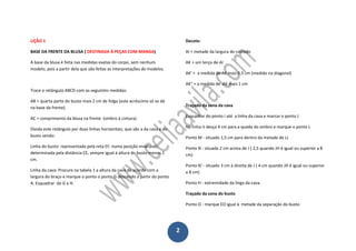 2
LIÇÃO 1
BASE DA FRENTE DA BLUSA ( DESTINADA À PEÇAS COM MANGA)
A base da blusa é feita nas medidas exatas do corpo, sem nenhum
modelo, pois a partir dela que são feitas as interpretações de modelos.
Trace o retângulo ABCD com as seguintes medidas:
AB = quarta parte do busto mais 2 cm de folga (este acréscimo só se dá
na base da frente).
AC = comprimento da blusa na frente (ombro à cintura).
Divida este retângulo por duas linhas horizontais, que são a da cava e do
busto sendo:
Linha do busto: representada pela reta EF, numa posição invariável,
determinada pela distância CE, sempre igual à altura do busto menos 1
cm.
Linha da cava: Procure na tabela 1 a altura da cava de acordo com a
largura do braço e marque o ponto o ponto G descendo a partir do ponto
A. Esquadrar de G a H.
Decote:
AI = metade da largura do costado
AK = um terço de AI
AK' = a medida de AK mais 0,5 cm (medido na diagonal)
AK" = a medida de AK mais 1 cm
Traçado da zona da cava
Esquadrar do ponto I até a linha da cava e marcar o ponto J
Na linha IJ desça 4 cm para a queda do ombro e marque o ponto L
Ponto M - situado 1,5 cm para dentro da metade de LJ
Ponto N - situado 2 cm acima de J ( 2,5 quando JH é igual ou superior a 8
cm)
Ponto N' - situado 3 cm à direita de J ( 4 cm quando JH é igual ou superior
a 8 cm)
Ponto H - extremidade da linga da cava.
Traçado da zona do busto
Ponto O - marque EO igual à metade da separação do busto
 