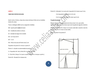 4
LIÇÃO 2
BASE DAS COSTAS DA BLUSA
Assim como a frente, a base das costas da blusa é feita com as medidas
exatas do corpo.
Trace o retângulo ABCD com as seguintes medidas:
AB = quarta parte exata do busto
AC = medida do ombro à cintura
AI = metade da largura do costado
AK = um terço de AI
AK’ = 2 cm
AG = Altura da cava da frente mais 3 cm
Esquadrar do ponto G e marcar o ponto H
Ponto H = situado na extremidade do ponto G
IJ = Esquadrar de I até a linha GH e marcar o ponto J
IL = Na linha IJ desça 3 cm para a queda do ombro e marque o ponto L
Ponto M = Situado 8 cm abaixo de L
Ponto N = Colocado 2 cm acima de J (quando HJ é menor que 3 cm),
3 cm (quando HJ mede de 3 a 5,5 cm)
4 cm ( quando HJ é igual ou maior que 6 cm).
Traçado da pence
Marque CD’ igual à quarta parte da cintura mais 3 cm, que serão
absorvidos pela pence da cintura que será traçada da seguinte maneira:
Marque o meio de CD’ e meça 1,5 cm para cada lado. Levante o eixo da
pence com 16 cm e trace os seus lados.
Ligue do ponto H ao ponto D’.
 