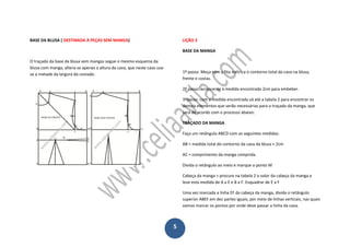 5
BASE DA BLUSA ( DESTINADA À PEÇAS SEM MANGA)
O traçado da base da blusa sem mangas segue o mesmo esquema da
blusa com manga, altera-se apenas a altura da cava, que neste caso usa-
se a metade da largura do costado.
LIÇÃO 3
BASE DA MANGA
1º passo: Meça com a fita métrica o contorno total da cava na blusa,
frente e costas.
2º passo: acrescente à medida encontrada 2cm para embeber.
3ºpasso: com a medida encontrada vá até a tabela 2 para encontrar os
demais elementos que serão necessárias para o traçado da manga, que
será de acordo com o processo abaixo:
TRAÇADO DA MANGA
Faça um retângulo ABCD com as seguintes medidas:
AB = medida total do contorno da cava da blusa + 2cm
AC = comprimento da manga comprida.
Divida o retângulo ao meio e marque o ponto M
Cabeça da manga = procure na tabela 2 o valor da cabeça da manga e
leve esta medida de A a E e B a F. Esquadrar de E a F
Uma vez marcada a linha EF da cabeça da manga, divida o retângulo
superior ABEF em dez partes iguais, por meio de linhas verticais, nas quais
vamos marcar os pontos por onde deve passar a linha da cava.
 