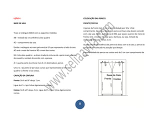 8
LIÇÃO 4
BASE DA SAIA
Trace o retângulo ABCD com as seguintes medidas:
AB = metade da circunferência dos quadris
AC = comprimento da saia.
Divida o retângulo ao meio pela vertical EF que representa o lado da saia.
AC será o meio da frente e BD o meio das costas.
GH- linha dos quadris = a altura tirada da cintura até a parte mais saliente
dos quadris, variável de acordo com a pessoa.
AI = quarta parte da cintura mais 3 cm destinados à pence.
Uma I e J ao ponto O por duas curvas que representarão a linha dos
quadris na frente e nas costas.
CAVAÇÃO DA CINTURA
Frente: De A até A’ desça 1 cm.
Ligue de A’ a I por linhas ligeiramente curvas.
Costas: De B a B’ desça 2 cm. Ligue de B’ a J por linhas ligeiramente
curvas.
COLOCAÇÃO DAS PENCES
FRENTE/COSTAS
A pence da frente tem 3 cm de profundidade por 10 a 12 de
comprimento. Quando a blusa tem pence vertical, esta deverá coincidir
com a da saia. Assim, a distancia de AM, que separa a pence do meio da
frente, terá a mesma medida que a da blusa, ou seja, metade da
separação do busto menos 2 cm.
Se não houver coincidência da pence da blusa com a da saia, a pence da
saia pode ser colocada na posição que desejar.
A profundidade da pence nas costas será de 3 cm com comprimento de
12 cm.
 