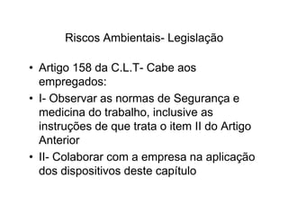 Riscos Ambientais- Legislação 
• Artigo 158 da C.L.T- Cabe aos 
empregados: 
• I- Observar as normas de Segurança e 
medicina do trabalho, iinncclluussiivvee aass 
instruções de que trata o item II do Artigo 
Anterior 
• II- Colaborar com a empresa na aplicação 
dos dispositivos deste capítulo 
 