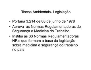 Riscos Ambientais- Legislação 
• Portaria 3.214 de 08 de junho de 1978 
• Aprova as Normas Regulamentadoras de 
Segurança e Medicina do Trabalho 
• Institui as 33 Normas RReegguullaammeennttaaddoorraass 
NR’s que formam a base da legislação 
sobre medicina e segurança do trabalho 
no país 
 