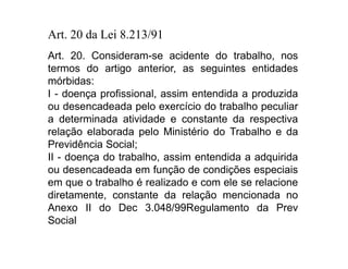 Art. 20 da Lei 8.213/91 
Art. 20. Consideram-se acidente do trabalho, nos 
termos do artigo anterior, as seguintes entidades 
mórbidas: 
I - doença profissional, assim entendida a produzida 
ou desencadeada pelo exercício do trabalho peculiar 
a determinada atividade e constante da respectiva 
relação elaborada pelo Ministério do Trabalho e da 
Previdência Social; 
II - doença do trabalho, assim entendida a adquirida 
ou desencadeada em função de condições especiais 
em que o trabalho é realizado e com ele se relacione 
diretamente, constante da relação mencionada no 
Anexo II do Dec 3.048/99Regulamento da Prev 
Social 
 