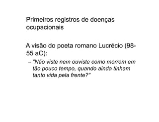 Primeiros registros de doenças 
ocupacionais 
A visão do poeta romano Lucrécio (98- 
55 aC): 
– “Não viste nem ouviste ccoommoo mmoorrrreemm eemm 
tão pouco tempo, quando ainda tinham 
tanto vida pela frente?” 
 