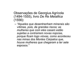Observações de Georgius Agrícola 
(1494-1555), livro De Re Metallica 
(1556): 
– “Aqueles que desentranham minerais são 
vítimas, pois, de grandes riscos; as 
mulheres que com eelleess ccaassaamm eessttããoo 
sujeitas a contraírem novas núpcias, 
porque ficam logo viúvas, como aconteceu 
nas minas dos Montes Cárpatos que, 
houve mulheres que chegaram a ter sete 
esposos.” 
 