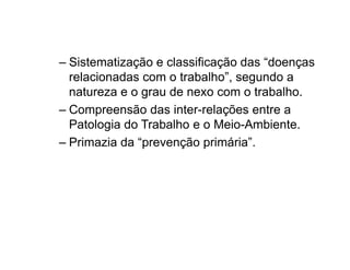 – Sistematização e classificação das “doenças 
relacionadas com o trabalho”, segundo a 
natureza e o grau de nexo com o trabalho. 
– Compreensão das inter-relações entre a 
Patologia do Trabalho e o Meio-Ambiente. 
– Primazia da “prevenção primária”. 
 