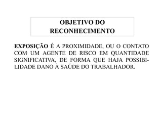 DO 
RECONHECIMENTO 
EXPOSIÇÃO É A PROXIMIDADE, OU O CONTATO 
COM UM AGENTE DE RISCO EM QUANTIDADE 
SIGNIFICATIVA, DE FORMA QUE HAJA POSSIBI-OBJETIVO 
POSSIBI-LIDADE 
DANO À SAÚDE DO TRABALHADOR. 
 