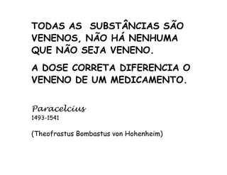 TODAS AS SUBSTÂNCIAS SÃO 
VENENOS, NÃO HÁ NENHUMA 
QUE NÃO SEJA VENENO. 
A DOSE CORRETA DIFERENCIA O 
VENENO DE UM MEDICAMENTO. 
Paracelcius 
1493-1541 
(Theofrastus Bombastus von Hohenheim) 
 