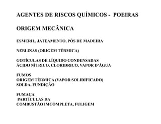 AGENTES DE RISCOS QUÍMICOS - POEIRAS 
ORIGEM MECÂNICA 
ESMERIL, JATEAMENTO, PÓS DE MADEIRA 
NEBLINAS (ORIGEM TÉRMICA) 
GOTÍCULAS DE LÍQUIDO CCOONNDDEENNSSAADDAASS 
ÁCIDO NÍTRICO, CLORIDRICO, VAPOR D’ÁGUA 
FUMOS 
ORIGEM TÉRMICA (VAPOR SOLIDIFICADO) 
SOLDA, FUNDIÇÃO 
FUMAÇA 
PARTÍCULAS DA 
COMBUSTÃO IMCOMPLETA, FULIGEM 
 