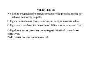 MERCÚRIO 
No âmbito ocupacional o mercúrio é absorvido pprriinncciippaallmmeennttee ppoorr 
iinnaallaaççããoo oouu aattrraavvééss ddaa ppeellee.. 
OO HHgg éé eelliimmiinnaaddoo nnaass ffeezzeess,, nnaa uurriinnaa,, nnoo aarr eexxppiirraaddoo ee nnaa ssaalliivvaa 
OO HHgg aattrraavveessssaa aa bbaarrrreeiirraa hheemmaattoo-eenncceeffáálliiccaa ee ssee aaccuummuullaa nnoo SSNNCC.. 
OO HHgg ddeessnnaattuurraa aass pprrootteeíínnaass ddoo ttrraattoo ggaassttrriinntteessttiinnaall ccoomm eeffeeiittooss 
ccoorrrroossiivvooss.. 
PPPPooooddddeeee ccccaaaauuuussssaaaarrrr nnnneeeeccccrrrroooosssseeee ddddoooo ttttúúúúbbbbuuuulllloooo rrrreeeennnnaaaallll 
 