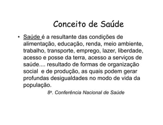 CCoonncceeiittoo ddee SSaaúúddee 
• Saúde é a resultante das condições de 
alimentação, educação, renda, meio ambiente, 
trabalho, transporte, emprego, lazer, liberdade, 
acesso e posse da terra, acesso a serviços de 
saúde.... resultado de formas de organização 
social e de produção, as quais podem gerar 
profundas desigualdades no modo de vida da 
população. 
8a. Conferência Nacional de Saúde 
 