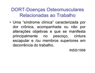 DORT-Doenças Osteomusculares 
Relacionadas ao Trabalho 
• Uma “síndrome clínica” caracterizada por 
dor crônica, acompanhada ou não por 
alterações objetivas e que se manifesta 
principalmente nnoo ppeessccooççoo,, cciinnttuurraa 
escapular e /ou membros superiores em 
decorrência do trabalho. 
INSS/1998 
 