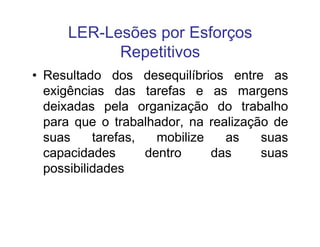 LER-Lesões por Esforços 
Repetitivos 
• Resultado dos desequilíbrios entre as 
exigências das tarefas e as margens 
deixadas pela organização do trabalho 
para que o trabalhador, nnaa rreeaalliizzaaççããoo ddee 
suas tarefas, mobilize as suas 
capacidades dentro das suas 
possibilidades 
 
