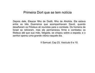 Primeira Dort que se tem notícia 
Depois dele, Eleazar filho de Dodô, filho de Ahohita. Ele estava 
entre os três Guerreiros que acompanhavam David, quando 
desafiaram os Filisteus ali reunidos para o combate. Os homens de 
Israel se retiraram, mas ele permaneceu firme e combateu os 
filisteus até que sua mão, fatigada, se crispou sobre a espada; e o 
senhor operou uma grande vviittóórriiaa nnaaqquueellee ddiiaa.. 
II Samuel, Cap 23, Vesículo 9 e 10. 
 