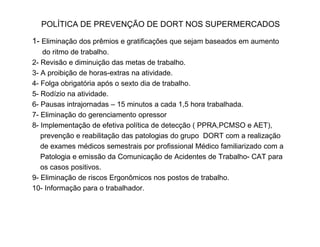 POLÍTICA DE PREVENÇÃO DE DORT NOS SUPERMERCADOS 
1- Eliminação dos prêmios e gratificações que sejam baseados em aumento 
do ritmo de trabalho. 
2- Revisão e diminuição das metas de trabalho. 
3- A proibição de horas-extras na atividade. 
4- Folga obrigatória após o sexto dia de trabalho. 
5- Rodízio na atividade. 
6- Pausas intrajornadas – 15 minutos a cada 1,5 hora trabalhada. 
7- Eliminação do gerenciamento opressor 
8- Implementação de efetiva política de detecção (( PPPPRRAA,,PPCCMMSSOO ee AAEETT)),, 
prevenção e reabilitação das patologias do grupo DORT com a realização 
de exames médicos semestrais por profissional Médico familiarizado com a 
Patologia e emissão da Comunicação de Acidentes de Trabalho- CAT para 
os casos positivos. 
9- Eliminação de riscos Ergonômicos nos postos de trabalho. 
10- Informação para o trabalhador. 
 