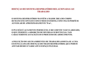 DOENÇAS DO SISTEMA RESPIRATÓRIO RELACIONADAS AO 
TRABALHO 
O SISTEMA RESPIRATÓRIO MANTÉM A MAIOR ÁREA DO CORPO 
HUMANO EM CONTATO COM O MEIO EXTERNO, COM UMA SUPERFÍCIE 
ALVEOLAR DE APROXIMADAMENTE 70 m² , 
O PULMÃO É ALTAMENTE PERMEÁVEL E RICAMENTE VASCULARIZADO, 
O QUE PERMITE A ABSORÇÃO DE DIVERSAS SUBSTÂNCIAS. TAIS 
CARACTERÍSTICAS FACILITAM O PROCESSO DE ADOECIMENTO. 
A POLUIÇÃO DO AR EM AMBIENTES DE TRABALHO ASSOCIA-SE A UMA 
EXTENSA GAMA DE DOENÇAS DO TRATO RESPIRATÓRIO, QUE PODEM 
AFETAR DESDE O NARIZ ATÉ O ESPAÇO PLEURAL 
 