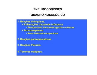 PNEUMOCONIOSES 
QUADRO NOSOLÓGICO 
1. Reações brônquicas. 
Ø Inflamações da parede brônquica 
- Bronquiolites, bronquites agudas e crônicas 
Ø broncoespasmo 
- Asma brônquica ocupacional 
2. Reações parenquimatosas 
3. Reações Pleurais. 
4. Tumores malignos. 
 